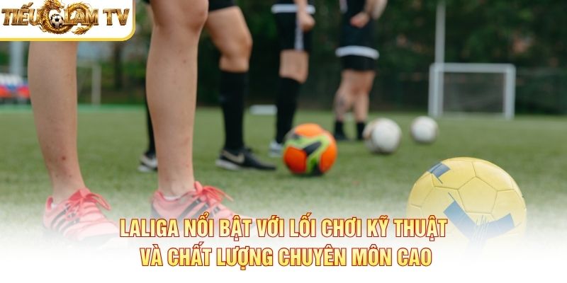LaLiga nổi bật với lối chơi kỹ thuật và chất lượng chuyên môn cao